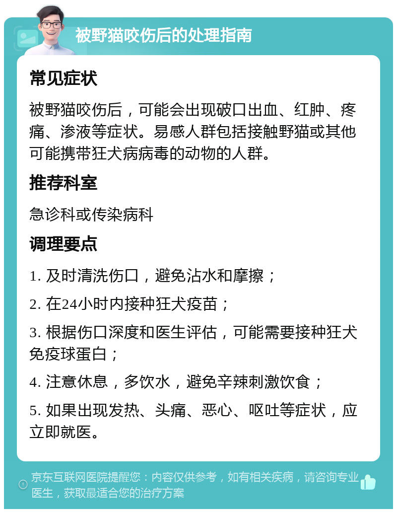 被野猫咬伤后的处理指南 常见症状 被野猫咬伤后，可能会出现破口出血、红肿、疼痛、渗液等症状。易感人群包括接触野猫或其他可能携带狂犬病病毒的动物的人群。 推荐科室 急诊科或传染病科 调理要点 1. 及时清洗伤口，避免沾水和摩擦； 2. 在24小时内接种狂犬疫苗； 3. 根据伤口深度和医生评估，可能需要接种狂犬免疫球蛋白； 4. 注意休息，多饮水，避免辛辣刺激饮食； 5. 如果出现发热、头痛、恶心、呕吐等症状，应立即就医。