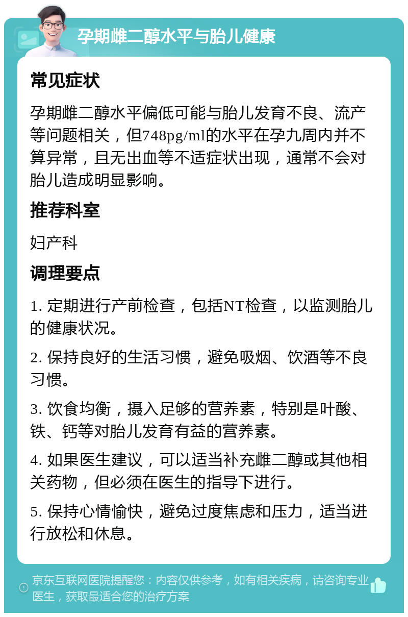 孕期雌二醇水平与胎儿健康 常见症状 孕期雌二醇水平偏低可能与胎儿发育不良、流产等问题相关，但748pg/ml的水平在孕九周内并不算异常，且无出血等不适症状出现，通常不会对胎儿造成明显影响。 推荐科室 妇产科 调理要点 1. 定期进行产前检查，包括NT检查，以监测胎儿的健康状况。 2. 保持良好的生活习惯，避免吸烟、饮酒等不良习惯。 3. 饮食均衡，摄入足够的营养素，特别是叶酸、铁、钙等对胎儿发育有益的营养素。 4. 如果医生建议，可以适当补充雌二醇或其他相关药物，但必须在医生的指导下进行。 5. 保持心情愉快，避免过度焦虑和压力，适当进行放松和休息。