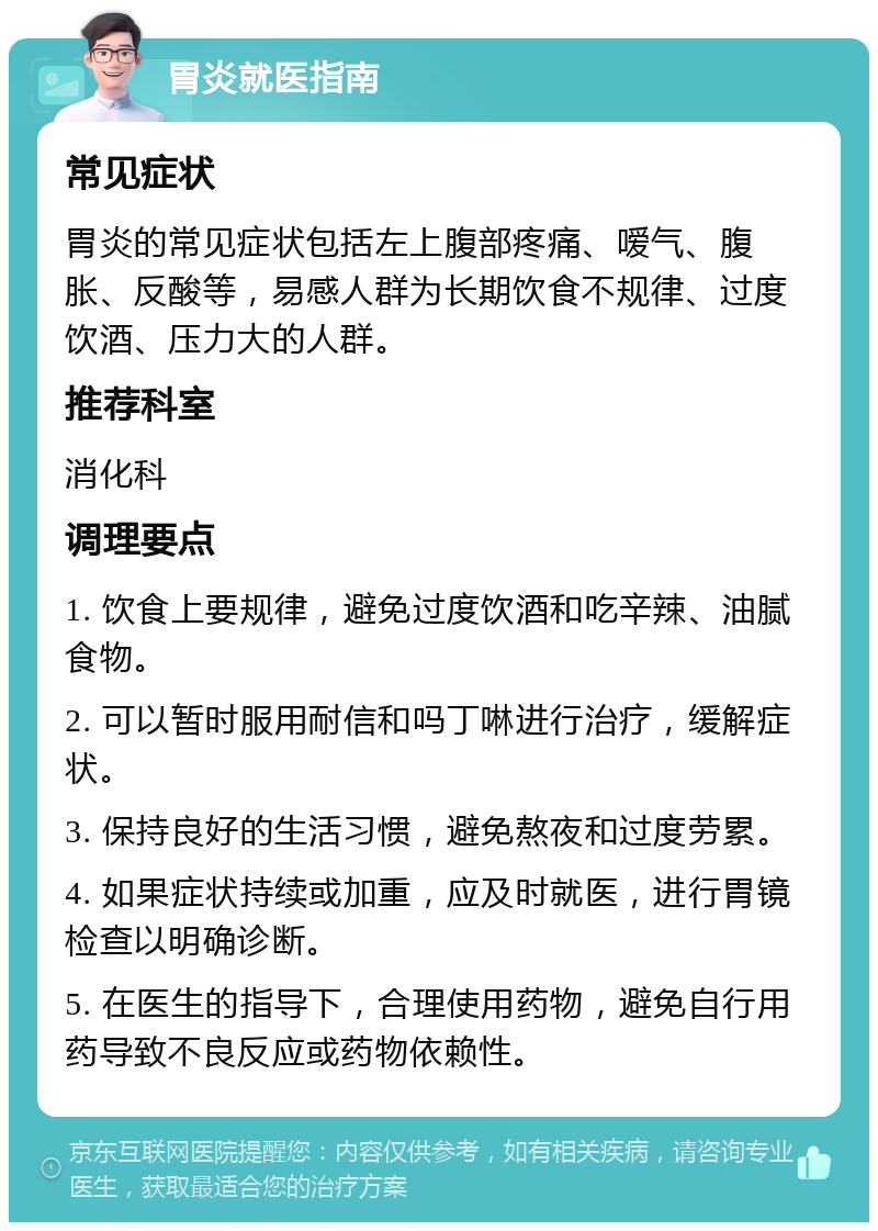 胃炎就医指南 常见症状 胃炎的常见症状包括左上腹部疼痛、嗳气、腹胀、反酸等，易感人群为长期饮食不规律、过度饮酒、压力大的人群。 推荐科室 消化科 调理要点 1. 饮食上要规律，避免过度饮酒和吃辛辣、油腻食物。 2. 可以暂时服用耐信和吗丁啉进行治疗，缓解症状。 3. 保持良好的生活习惯，避免熬夜和过度劳累。 4. 如果症状持续或加重，应及时就医，进行胃镜检查以明确诊断。 5. 在医生的指导下，合理使用药物，避免自行用药导致不良反应或药物依赖性。