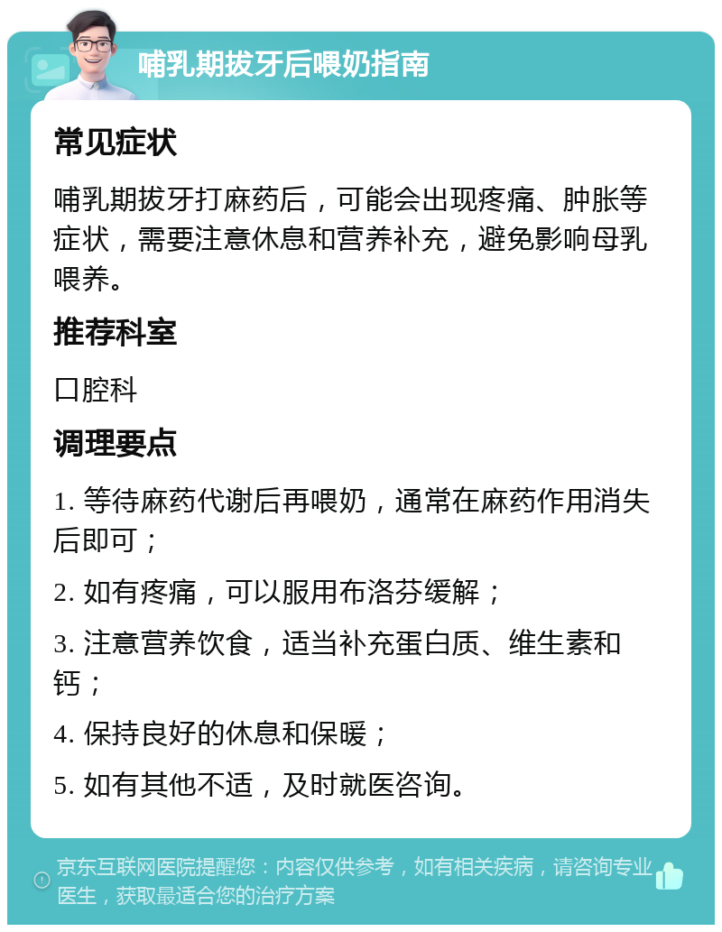 哺乳期拔牙后喂奶指南 常见症状 哺乳期拔牙打麻药后，可能会出现疼痛、肿胀等症状，需要注意休息和营养补充，避免影响母乳喂养。 推荐科室 口腔科 调理要点 1. 等待麻药代谢后再喂奶，通常在麻药作用消失后即可； 2. 如有疼痛，可以服用布洛芬缓解； 3. 注意营养饮食，适当补充蛋白质、维生素和钙； 4. 保持良好的休息和保暖； 5. 如有其他不适，及时就医咨询。