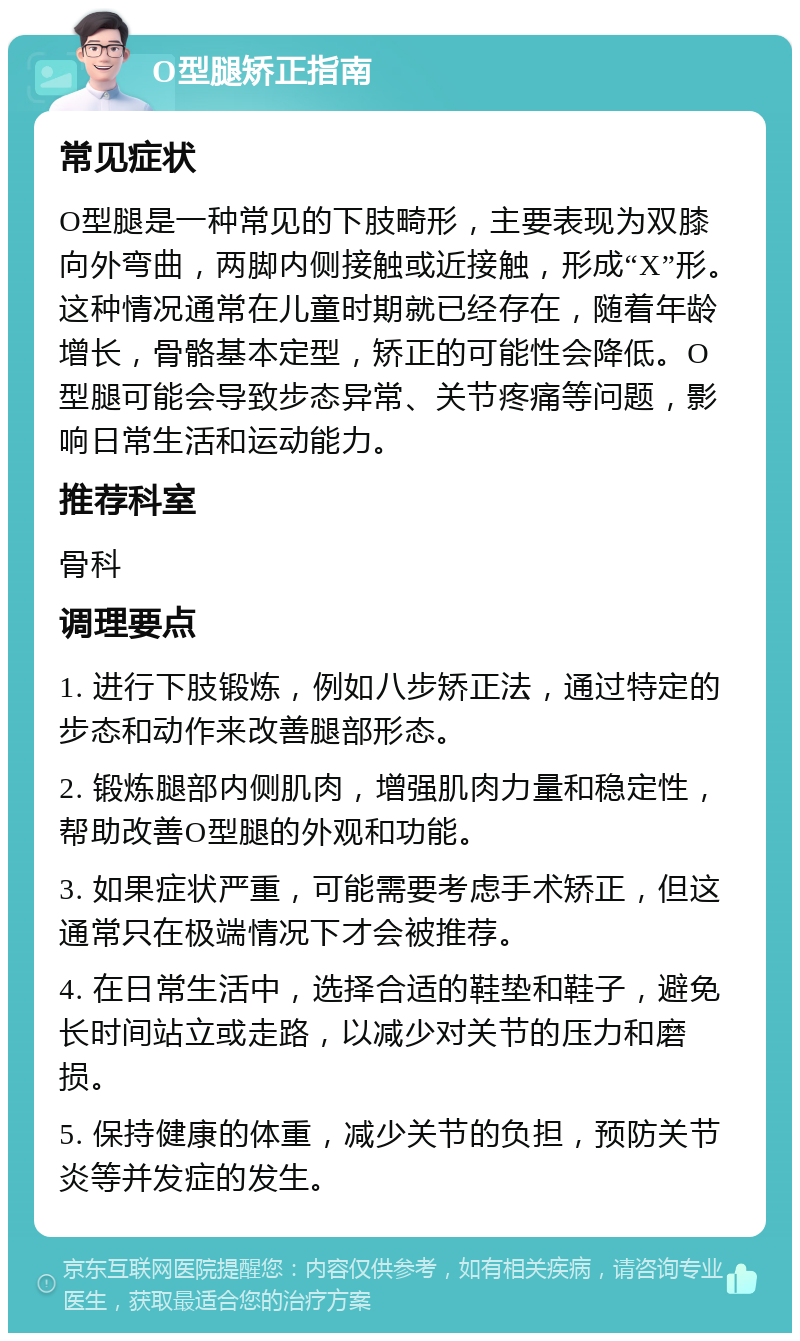 O型腿矫正指南 常见症状 O型腿是一种常见的下肢畸形，主要表现为双膝向外弯曲，两脚内侧接触或近接触，形成“X”形。这种情况通常在儿童时期就已经存在，随着年龄增长，骨骼基本定型，矫正的可能性会降低。O型腿可能会导致步态异常、关节疼痛等问题，影响日常生活和运动能力。 推荐科室 骨科 调理要点 1. 进行下肢锻炼，例如八步矫正法，通过特定的步态和动作来改善腿部形态。 2. 锻炼腿部内侧肌肉，增强肌肉力量和稳定性，帮助改善O型腿的外观和功能。 3. 如果症状严重，可能需要考虑手术矫正，但这通常只在极端情况下才会被推荐。 4. 在日常生活中，选择合适的鞋垫和鞋子，避免长时间站立或走路，以减少对关节的压力和磨损。 5. 保持健康的体重，减少关节的负担，预防关节炎等并发症的发生。