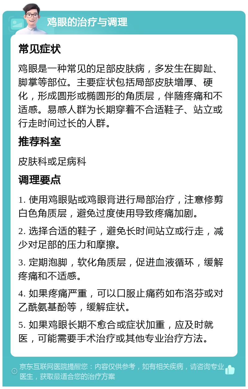 鸡眼的治疗与调理 常见症状 鸡眼是一种常见的足部皮肤病，多发生在脚趾、脚掌等部位。主要症状包括局部皮肤增厚、硬化，形成圆形或椭圆形的角质层，伴随疼痛和不适感。易感人群为长期穿着不合适鞋子、站立或行走时间过长的人群。 推荐科室 皮肤科或足病科 调理要点 1. 使用鸡眼贴或鸡眼膏进行局部治疗，注意修剪白色角质层，避免过度使用导致疼痛加剧。 2. 选择合适的鞋子，避免长时间站立或行走，减少对足部的压力和摩擦。 3. 定期泡脚，软化角质层，促进血液循环，缓解疼痛和不适感。 4. 如果疼痛严重，可以口服止痛药如布洛芬或对乙酰氨基酚等，缓解症状。 5. 如果鸡眼长期不愈合或症状加重，应及时就医，可能需要手术治疗或其他专业治疗方法。