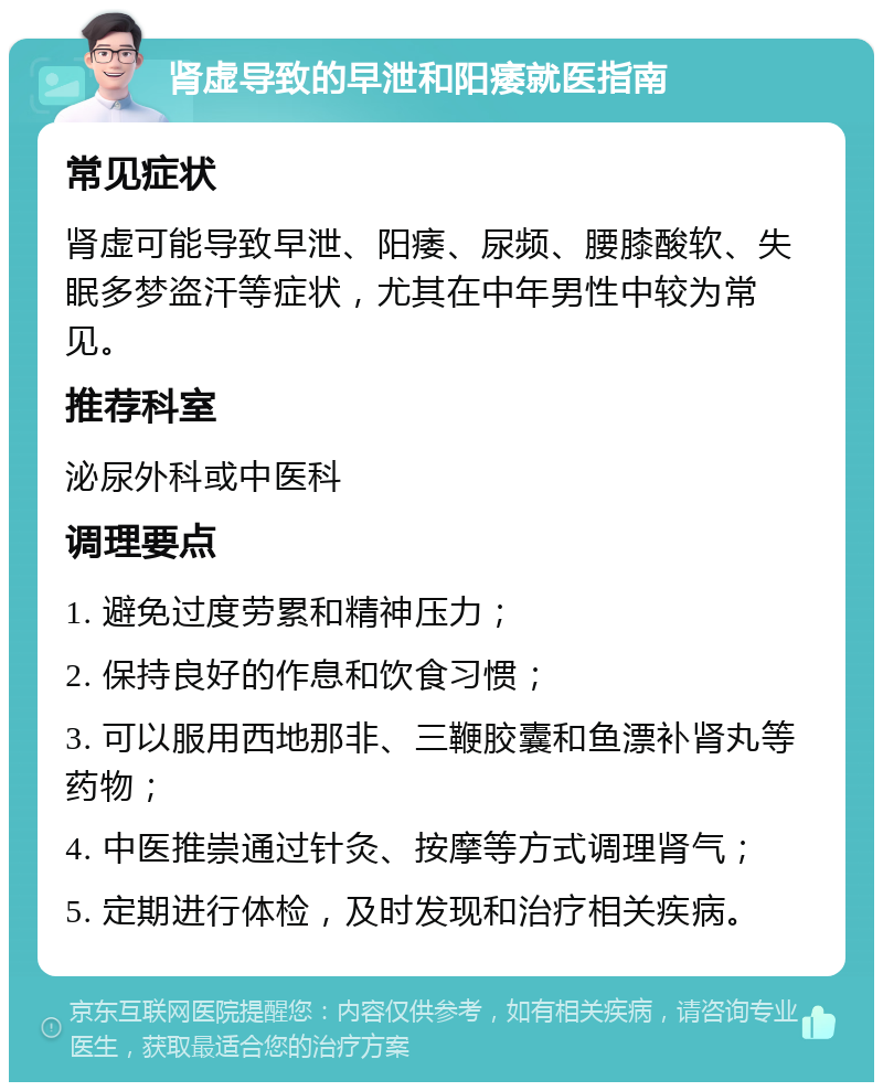 肾虚导致的早泄和阳痿就医指南 常见症状 肾虚可能导致早泄、阳痿、尿频、腰膝酸软、失眠多梦盗汗等症状，尤其在中年男性中较为常见。 推荐科室 泌尿外科或中医科 调理要点 1. 避免过度劳累和精神压力； 2. 保持良好的作息和饮食习惯； 3. 可以服用西地那非、三鞭胶囊和鱼漂补肾丸等药物； 4. 中医推崇通过针灸、按摩等方式调理肾气； 5. 定期进行体检，及时发现和治疗相关疾病。