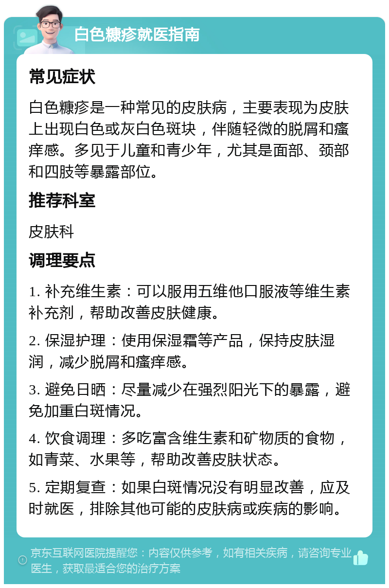 白色糠疹就医指南 常见症状 白色糠疹是一种常见的皮肤病，主要表现为皮肤上出现白色或灰白色斑块，伴随轻微的脱屑和瘙痒感。多见于儿童和青少年，尤其是面部、颈部和四肢等暴露部位。 推荐科室 皮肤科 调理要点 1. 补充维生素：可以服用五维他口服液等维生素补充剂，帮助改善皮肤健康。 2. 保湿护理：使用保湿霜等产品，保持皮肤湿润，减少脱屑和瘙痒感。 3. 避免日晒：尽量减少在强烈阳光下的暴露，避免加重白斑情况。 4. 饮食调理：多吃富含维生素和矿物质的食物，如青菜、水果等，帮助改善皮肤状态。 5. 定期复查：如果白斑情况没有明显改善，应及时就医，排除其他可能的皮肤病或疾病的影响。