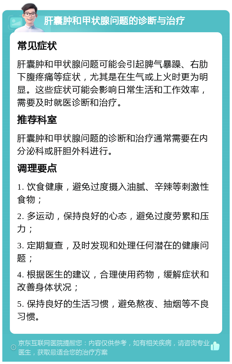 肝囊肿和甲状腺问题的诊断与治疗 常见症状 肝囊肿和甲状腺问题可能会引起脾气暴躁、右肋下腹疼痛等症状，尤其是在生气或上火时更为明显。这些症状可能会影响日常生活和工作效率，需要及时就医诊断和治疗。 推荐科室 肝囊肿和甲状腺问题的诊断和治疗通常需要在内分泌科或肝胆外科进行。 调理要点 1. 饮食健康，避免过度摄入油腻、辛辣等刺激性食物； 2. 多运动，保持良好的心态，避免过度劳累和压力； 3. 定期复查，及时发现和处理任何潜在的健康问题； 4. 根据医生的建议，合理使用药物，缓解症状和改善身体状况； 5. 保持良好的生活习惯，避免熬夜、抽烟等不良习惯。