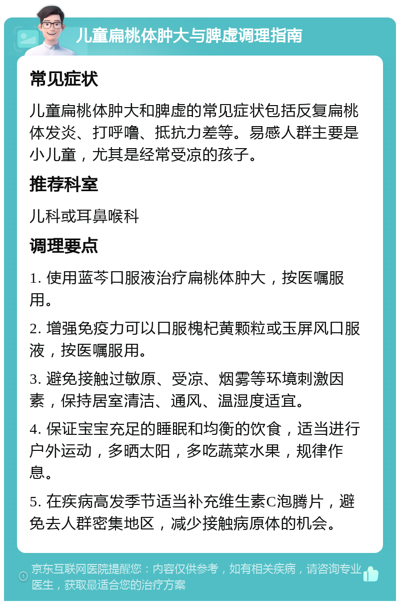 儿童扁桃体肿大与脾虚调理指南 常见症状 儿童扁桃体肿大和脾虚的常见症状包括反复扁桃体发炎、打呼噜、抵抗力差等。易感人群主要是小儿童，尤其是经常受凉的孩子。 推荐科室 儿科或耳鼻喉科 调理要点 1. 使用蓝芩口服液治疗扁桃体肿大，按医嘱服用。 2. 增强免疫力可以口服槐杞黄颗粒或玉屏风口服液，按医嘱服用。 3. 避免接触过敏原、受凉、烟雾等环境刺激因素，保持居室清洁、通风、温湿度适宜。 4. 保证宝宝充足的睡眠和均衡的饮食，适当进行户外运动，多晒太阳，多吃蔬菜水果，规律作息。 5. 在疾病高发季节适当补充维生素C泡腾片，避免去人群密集地区，减少接触病原体的机会。