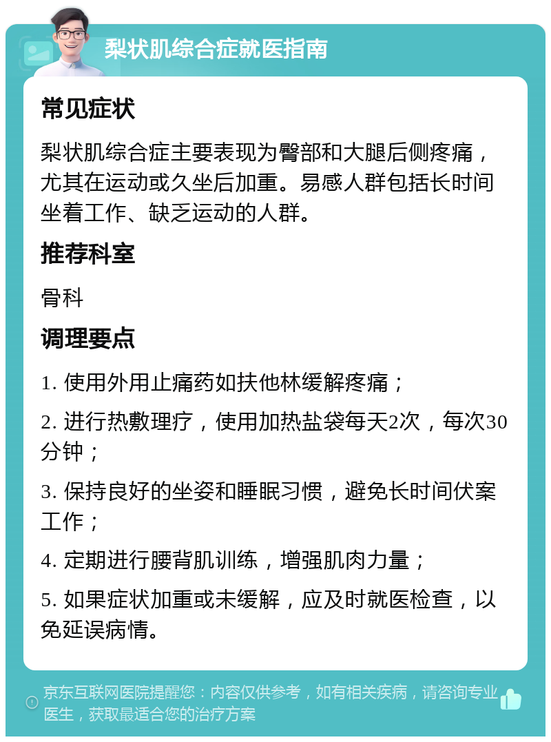 梨状肌综合症就医指南 常见症状 梨状肌综合症主要表现为臀部和大腿后侧疼痛，尤其在运动或久坐后加重。易感人群包括长时间坐着工作、缺乏运动的人群。 推荐科室 骨科 调理要点 1. 使用外用止痛药如扶他林缓解疼痛； 2. 进行热敷理疗，使用加热盐袋每天2次，每次30分钟； 3. 保持良好的坐姿和睡眠习惯，避免长时间伏案工作； 4. 定期进行腰背肌训练，增强肌肉力量； 5. 如果症状加重或未缓解，应及时就医检查，以免延误病情。