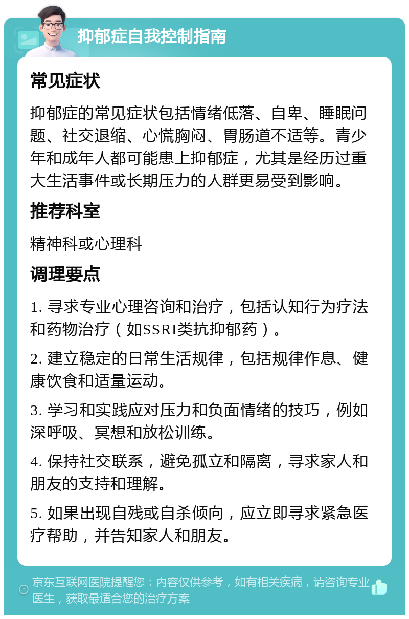 抑郁症自我控制指南 常见症状 抑郁症的常见症状包括情绪低落、自卑、睡眠问题、社交退缩、心慌胸闷、胃肠道不适等。青少年和成年人都可能患上抑郁症，尤其是经历过重大生活事件或长期压力的人群更易受到影响。 推荐科室 精神科或心理科 调理要点 1. 寻求专业心理咨询和治疗，包括认知行为疗法和药物治疗（如SSRI类抗抑郁药）。 2. 建立稳定的日常生活规律，包括规律作息、健康饮食和适量运动。 3. 学习和实践应对压力和负面情绪的技巧，例如深呼吸、冥想和放松训练。 4. 保持社交联系，避免孤立和隔离，寻求家人和朋友的支持和理解。 5. 如果出现自残或自杀倾向，应立即寻求紧急医疗帮助，并告知家人和朋友。