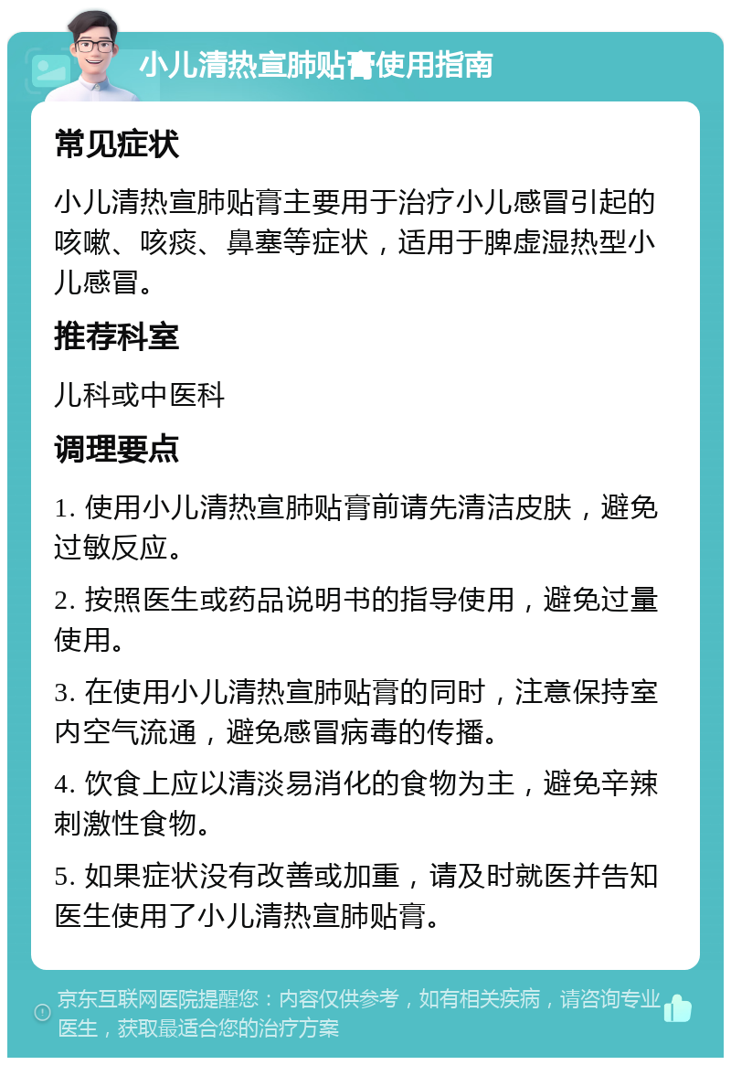 小儿清热宣肺贴膏使用指南 常见症状 小儿清热宣肺贴膏主要用于治疗小儿感冒引起的咳嗽、咳痰、鼻塞等症状，适用于脾虚湿热型小儿感冒。 推荐科室 儿科或中医科 调理要点 1. 使用小儿清热宣肺贴膏前请先清洁皮肤，避免过敏反应。 2. 按照医生或药品说明书的指导使用，避免过量使用。 3. 在使用小儿清热宣肺贴膏的同时，注意保持室内空气流通，避免感冒病毒的传播。 4. 饮食上应以清淡易消化的食物为主，避免辛辣刺激性食物。 5. 如果症状没有改善或加重，请及时就医并告知医生使用了小儿清热宣肺贴膏。