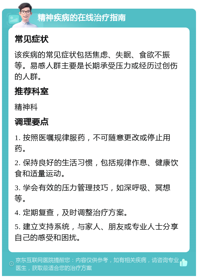 精神疾病的在线治疗指南 常见症状 该疾病的常见症状包括焦虑、失眠、食欲不振等。易感人群主要是长期承受压力或经历过创伤的人群。 推荐科室 精神科 调理要点 1. 按照医嘱规律服药，不可随意更改或停止用药。 2. 保持良好的生活习惯，包括规律作息、健康饮食和适量运动。 3. 学会有效的压力管理技巧，如深呼吸、冥想等。 4. 定期复查，及时调整治疗方案。 5. 建立支持系统，与家人、朋友或专业人士分享自己的感受和困扰。