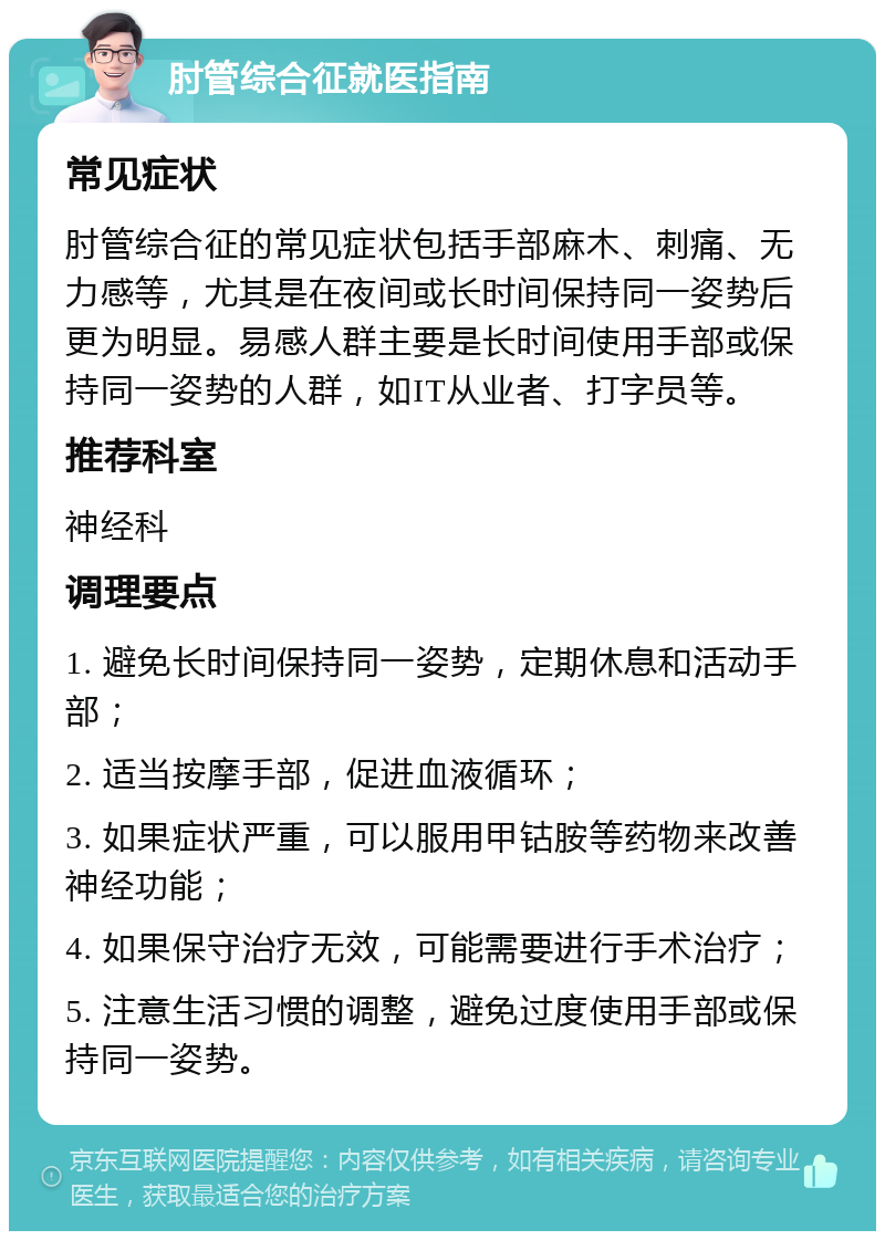 肘管综合征就医指南 常见症状 肘管综合征的常见症状包括手部麻木、刺痛、无力感等，尤其是在夜间或长时间保持同一姿势后更为明显。易感人群主要是长时间使用手部或保持同一姿势的人群，如IT从业者、打字员等。 推荐科室 神经科 调理要点 1. 避免长时间保持同一姿势，定期休息和活动手部； 2. 适当按摩手部，促进血液循环； 3. 如果症状严重，可以服用甲钴胺等药物来改善神经功能； 4. 如果保守治疗无效，可能需要进行手术治疗； 5. 注意生活习惯的调整，避免过度使用手部或保持同一姿势。