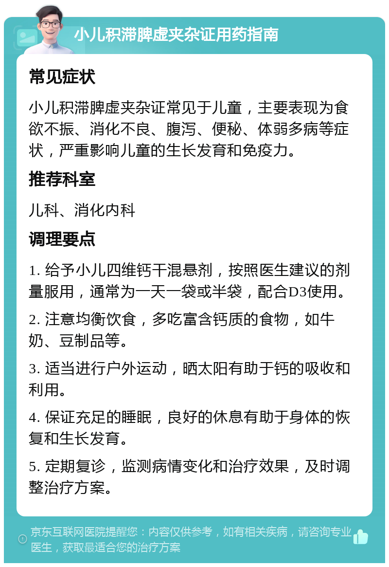 小儿积滞脾虚夹杂证用药指南 常见症状 小儿积滞脾虚夹杂证常见于儿童，主要表现为食欲不振、消化不良、腹泻、便秘、体弱多病等症状，严重影响儿童的生长发育和免疫力。 推荐科室 儿科、消化内科 调理要点 1. 给予小儿四维钙干混悬剂，按照医生建议的剂量服用，通常为一天一袋或半袋，配合D3使用。 2. 注意均衡饮食，多吃富含钙质的食物，如牛奶、豆制品等。 3. 适当进行户外运动，晒太阳有助于钙的吸收和利用。 4. 保证充足的睡眠，良好的休息有助于身体的恢复和生长发育。 5. 定期复诊，监测病情变化和治疗效果，及时调整治疗方案。