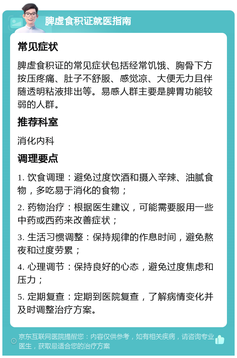 脾虚食积证就医指南 常见症状 脾虚食积证的常见症状包括经常饥饿、胸骨下方按压疼痛、肚子不舒服、感觉凉、大便无力且伴随透明粘液排出等。易感人群主要是脾胃功能较弱的人群。 推荐科室 消化内科 调理要点 1. 饮食调理：避免过度饮酒和摄入辛辣、油腻食物，多吃易于消化的食物； 2. 药物治疗：根据医生建议，可能需要服用一些中药或西药来改善症状； 3. 生活习惯调整：保持规律的作息时间，避免熬夜和过度劳累； 4. 心理调节：保持良好的心态，避免过度焦虑和压力； 5. 定期复查：定期到医院复查，了解病情变化并及时调整治疗方案。