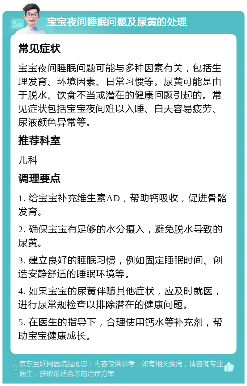 宝宝夜间睡眠问题及尿黄的处理 常见症状 宝宝夜间睡眠问题可能与多种因素有关，包括生理发育、环境因素、日常习惯等。尿黄可能是由于脱水、饮食不当或潜在的健康问题引起的。常见症状包括宝宝夜间难以入睡、白天容易疲劳、尿液颜色异常等。 推荐科室 儿科 调理要点 1. 给宝宝补充维生素AD，帮助钙吸收，促进骨骼发育。 2. 确保宝宝有足够的水分摄入，避免脱水导致的尿黄。 3. 建立良好的睡眠习惯，例如固定睡眠时间、创造安静舒适的睡眠环境等。 4. 如果宝宝的尿黄伴随其他症状，应及时就医，进行尿常规检查以排除潜在的健康问题。 5. 在医生的指导下，合理使用钙水等补充剂，帮助宝宝健康成长。