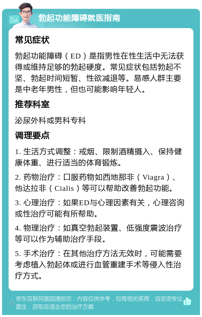 勃起功能障碍就医指南 常见症状 勃起功能障碍（ED）是指男性在性生活中无法获得或维持足够的勃起硬度。常见症状包括勃起不坚、勃起时间短暂、性欲减退等。易感人群主要是中老年男性，但也可能影响年轻人。 推荐科室 泌尿外科或男科专科 调理要点 1. 生活方式调整：戒烟、限制酒精摄入、保持健康体重、进行适当的体育锻炼。 2. 药物治疗：口服药物如西地那非（Viagra）、他达拉非（Cialis）等可以帮助改善勃起功能。 3. 心理治疗：如果ED与心理因素有关，心理咨询或性治疗可能有所帮助。 4. 物理治疗：如真空勃起装置、低强度震波治疗等可以作为辅助治疗手段。 5. 手术治疗：在其他治疗方法无效时，可能需要考虑植入勃起体或进行血管重建手术等侵入性治疗方式。