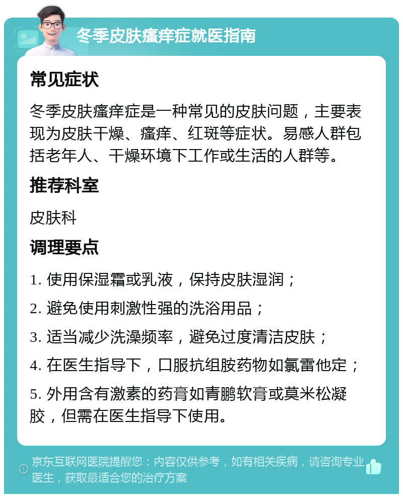 冬季皮肤瘙痒症就医指南 常见症状 冬季皮肤瘙痒症是一种常见的皮肤问题，主要表现为皮肤干燥、瘙痒、红斑等症状。易感人群包括老年人、干燥环境下工作或生活的人群等。 推荐科室 皮肤科 调理要点 1. 使用保湿霜或乳液，保持皮肤湿润； 2. 避免使用刺激性强的洗浴用品； 3. 适当减少洗澡频率，避免过度清洁皮肤； 4. 在医生指导下，口服抗组胺药物如氯雷他定； 5. 外用含有激素的药膏如青鹏软膏或莫米松凝胶，但需在医生指导下使用。