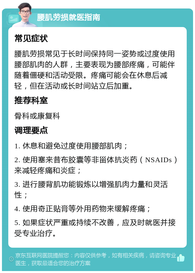 腰肌劳损就医指南 常见症状 腰肌劳损常见于长时间保持同一姿势或过度使用腰部肌肉的人群，主要表现为腰部疼痛，可能伴随着僵硬和活动受限。疼痛可能会在休息后减轻，但在活动或长时间站立后加重。 推荐科室 骨科或康复科 调理要点 1. 休息和避免过度使用腰部肌肉； 2. 使用塞来昔布胶囊等非甾体抗炎药（NSAIDs）来减轻疼痛和炎症； 3. 进行腰背肌功能锻炼以增强肌肉力量和灵活性； 4. 使用奇正贴膏等外用药物来缓解疼痛； 5. 如果症状严重或持续不改善，应及时就医并接受专业治疗。