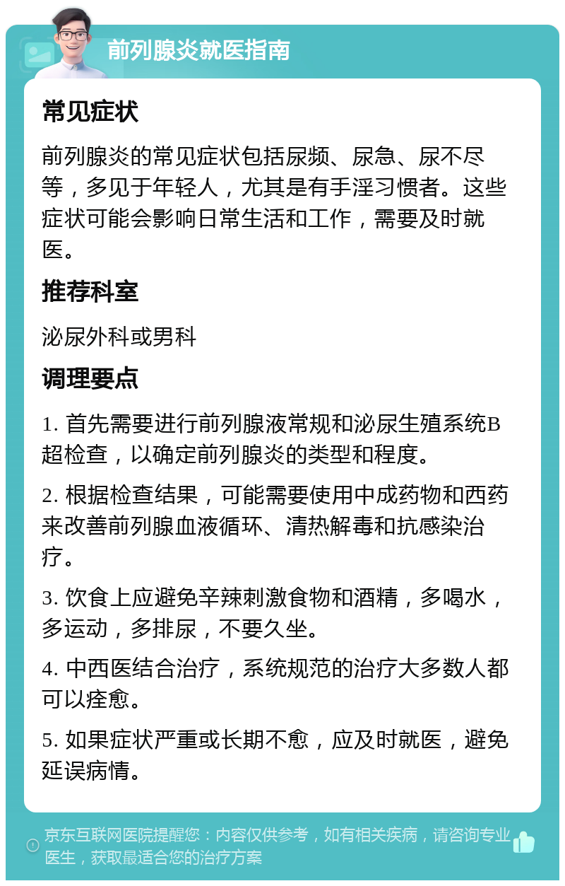 前列腺炎就医指南 常见症状 前列腺炎的常见症状包括尿频、尿急、尿不尽等，多见于年轻人，尤其是有手淫习惯者。这些症状可能会影响日常生活和工作，需要及时就医。 推荐科室 泌尿外科或男科 调理要点 1. 首先需要进行前列腺液常规和泌尿生殖系统B超检查，以确定前列腺炎的类型和程度。 2. 根据检查结果，可能需要使用中成药物和西药来改善前列腺血液循环、清热解毒和抗感染治疗。 3. 饮食上应避免辛辣刺激食物和酒精，多喝水，多运动，多排尿，不要久坐。 4. 中西医结合治疗，系统规范的治疗大多数人都可以痊愈。 5. 如果症状严重或长期不愈，应及时就医，避免延误病情。