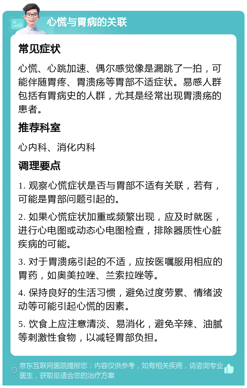 心慌与胃病的关联 常见症状 心慌、心跳加速、偶尔感觉像是漏跳了一拍，可能伴随胃疼、胃溃疡等胃部不适症状。易感人群包括有胃病史的人群，尤其是经常出现胃溃疡的患者。 推荐科室 心内科、消化内科 调理要点 1. 观察心慌症状是否与胃部不适有关联，若有，可能是胃部问题引起的。 2. 如果心慌症状加重或频繁出现，应及时就医，进行心电图或动态心电图检查，排除器质性心脏疾病的可能。 3. 对于胃溃疡引起的不适，应按医嘱服用相应的胃药，如奥美拉唑、兰索拉唑等。 4. 保持良好的生活习惯，避免过度劳累、情绪波动等可能引起心慌的因素。 5. 饮食上应注意清淡、易消化，避免辛辣、油腻等刺激性食物，以减轻胃部负担。