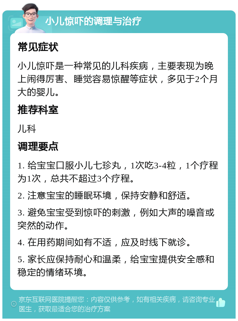 小儿惊吓的调理与治疗 常见症状 小儿惊吓是一种常见的儿科疾病，主要表现为晚上闹得厉害、睡觉容易惊醒等症状，多见于2个月大的婴儿。 推荐科室 儿科 调理要点 1. 给宝宝口服小儿七珍丸，1次吃3-4粒，1个疗程为1次，总共不超过3个疗程。 2. 注意宝宝的睡眠环境，保持安静和舒适。 3. 避免宝宝受到惊吓的刺激，例如大声的噪音或突然的动作。 4. 在用药期间如有不适，应及时线下就诊。 5. 家长应保持耐心和温柔，给宝宝提供安全感和稳定的情绪环境。