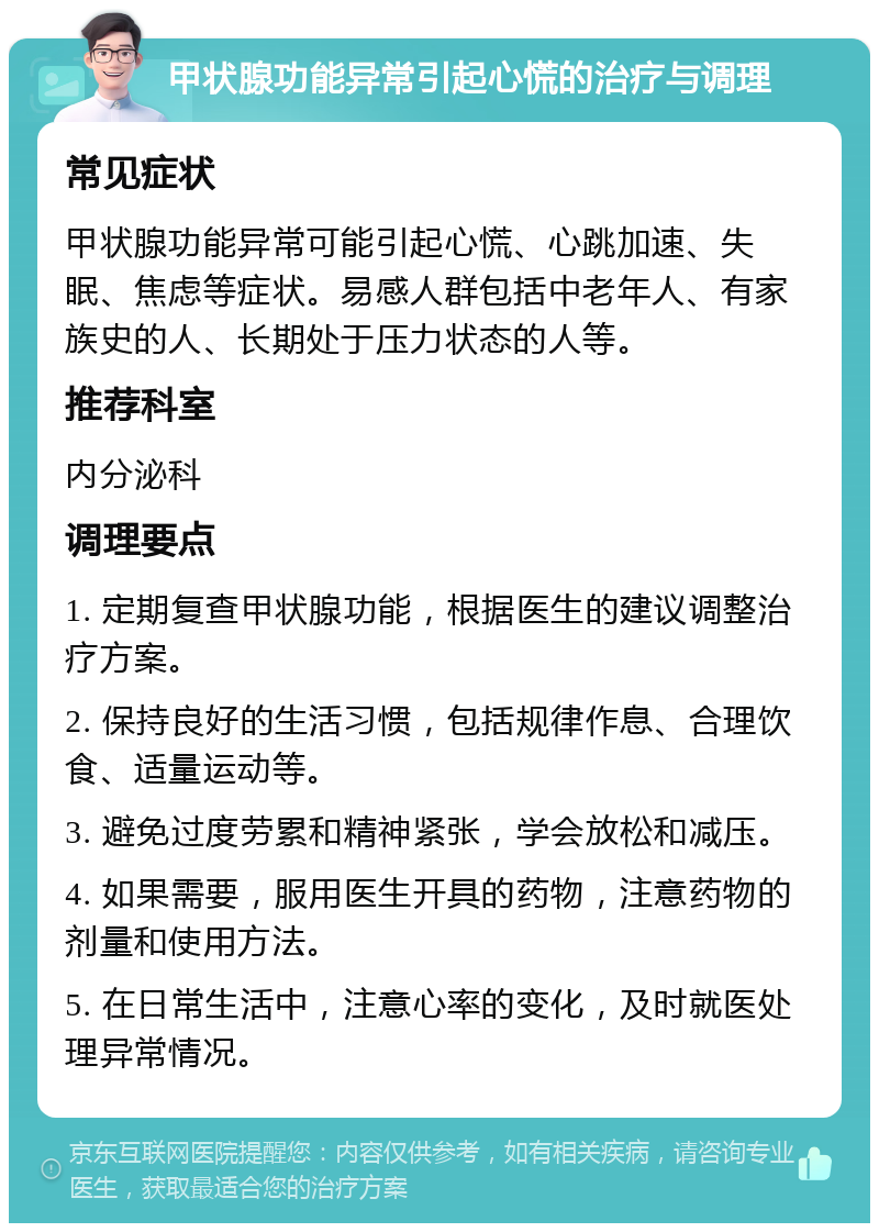 甲状腺功能异常引起心慌的治疗与调理 常见症状 甲状腺功能异常可能引起心慌、心跳加速、失眠、焦虑等症状。易感人群包括中老年人、有家族史的人、长期处于压力状态的人等。 推荐科室 内分泌科 调理要点 1. 定期复查甲状腺功能，根据医生的建议调整治疗方案。 2. 保持良好的生活习惯，包括规律作息、合理饮食、适量运动等。 3. 避免过度劳累和精神紧张，学会放松和减压。 4. 如果需要，服用医生开具的药物，注意药物的剂量和使用方法。 5. 在日常生活中，注意心率的变化，及时就医处理异常情况。