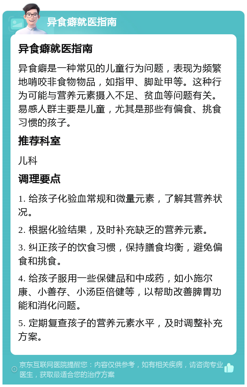 异食癖就医指南 异食癖就医指南 异食癖是一种常见的儿童行为问题，表现为频繁地啃咬非食物物品，如指甲、脚趾甲等。这种行为可能与营养元素摄入不足、贫血等问题有关。易感人群主要是儿童，尤其是那些有偏食、挑食习惯的孩子。 推荐科室 儿科 调理要点 1. 给孩子化验血常规和微量元素，了解其营养状况。 2. 根据化验结果，及时补充缺乏的营养元素。 3. 纠正孩子的饮食习惯，保持膳食均衡，避免偏食和挑食。 4. 给孩子服用一些保健品和中成药，如小施尔康、小善存、小汤臣倍健等，以帮助改善脾胃功能和消化问题。 5. 定期复查孩子的营养元素水平，及时调整补充方案。