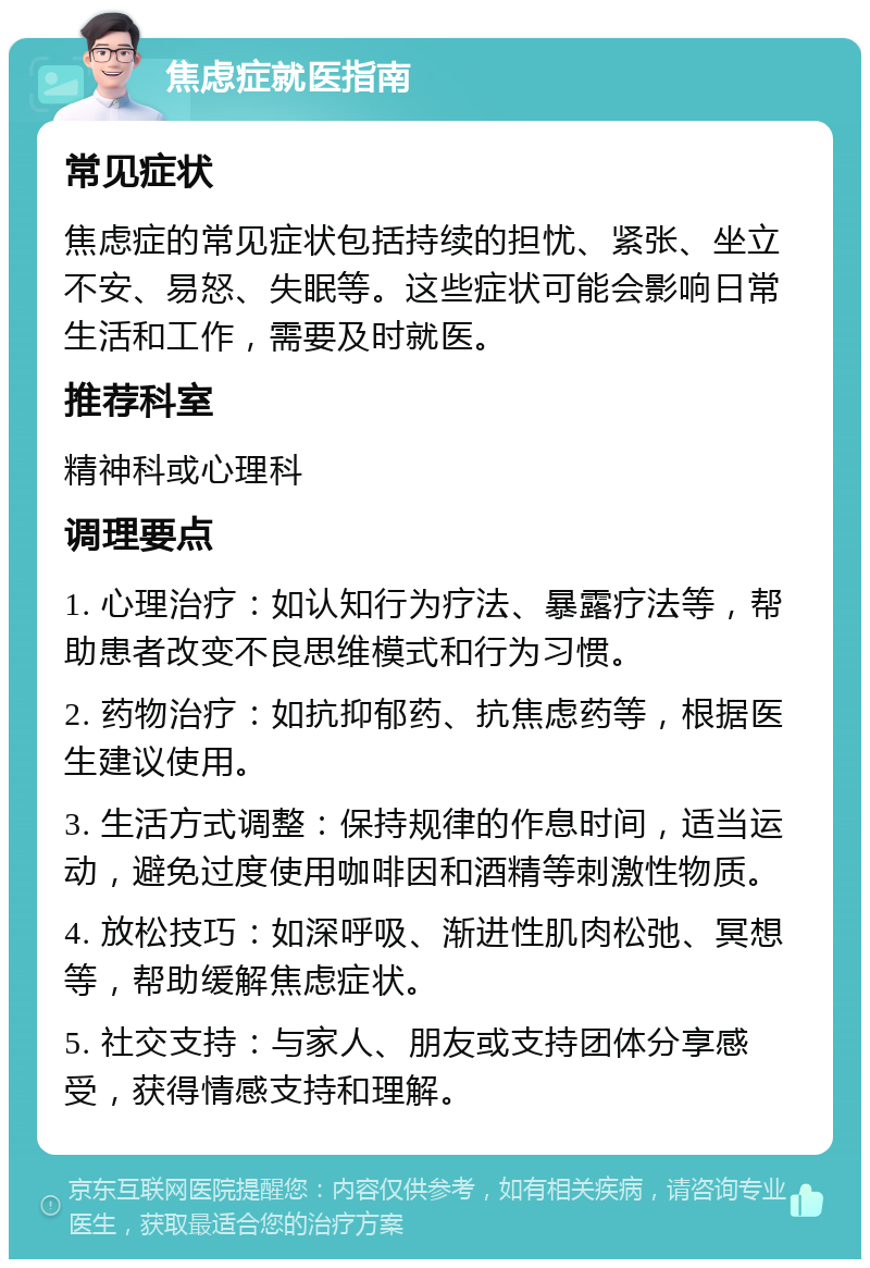 焦虑症就医指南 常见症状 焦虑症的常见症状包括持续的担忧、紧张、坐立不安、易怒、失眠等。这些症状可能会影响日常生活和工作，需要及时就医。 推荐科室 精神科或心理科 调理要点 1. 心理治疗：如认知行为疗法、暴露疗法等，帮助患者改变不良思维模式和行为习惯。 2. 药物治疗：如抗抑郁药、抗焦虑药等，根据医生建议使用。 3. 生活方式调整：保持规律的作息时间，适当运动，避免过度使用咖啡因和酒精等刺激性物质。 4. 放松技巧：如深呼吸、渐进性肌肉松弛、冥想等，帮助缓解焦虑症状。 5. 社交支持：与家人、朋友或支持团体分享感受，获得情感支持和理解。