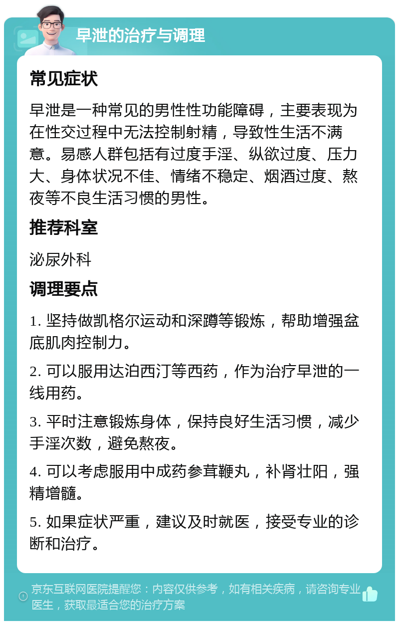 早泄的治疗与调理 常见症状 早泄是一种常见的男性性功能障碍，主要表现为在性交过程中无法控制射精，导致性生活不满意。易感人群包括有过度手淫、纵欲过度、压力大、身体状况不佳、情绪不稳定、烟酒过度、熬夜等不良生活习惯的男性。 推荐科室 泌尿外科 调理要点 1. 坚持做凯格尔运动和深蹲等锻炼，帮助增强盆底肌肉控制力。 2. 可以服用达泊西汀等西药，作为治疗早泄的一线用药。 3. 平时注意锻炼身体，保持良好生活习惯，减少手淫次数，避免熬夜。 4. 可以考虑服用中成药参茸鞭丸，补肾壮阳，强精增髓。 5. 如果症状严重，建议及时就医，接受专业的诊断和治疗。