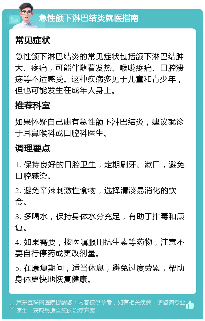 急性颌下淋巴结炎就医指南 常见症状 急性颌下淋巴结炎的常见症状包括颌下淋巴结肿大、疼痛，可能伴随着发热、喉咙疼痛、口腔溃疡等不适感受。这种疾病多见于儿童和青少年，但也可能发生在成年人身上。 推荐科室 如果怀疑自己患有急性颌下淋巴结炎，建议就诊于耳鼻喉科或口腔科医生。 调理要点 1. 保持良好的口腔卫生，定期刷牙、漱口，避免口腔感染。 2. 避免辛辣刺激性食物，选择清淡易消化的饮食。 3. 多喝水，保持身体水分充足，有助于排毒和康复。 4. 如果需要，按医嘱服用抗生素等药物，注意不要自行停药或更改剂量。 5. 在康复期间，适当休息，避免过度劳累，帮助身体更快地恢复健康。