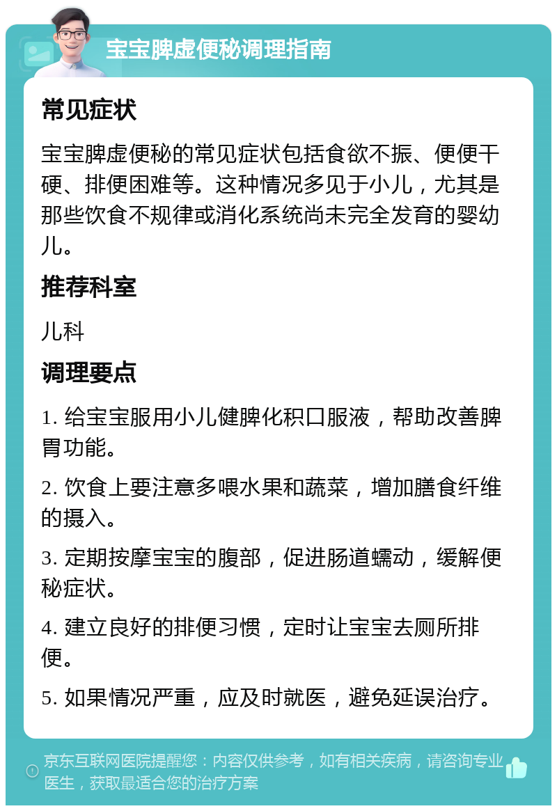 宝宝脾虚便秘调理指南 常见症状 宝宝脾虚便秘的常见症状包括食欲不振、便便干硬、排便困难等。这种情况多见于小儿，尤其是那些饮食不规律或消化系统尚未完全发育的婴幼儿。 推荐科室 儿科 调理要点 1. 给宝宝服用小儿健脾化积口服液，帮助改善脾胃功能。 2. 饮食上要注意多喂水果和蔬菜，增加膳食纤维的摄入。 3. 定期按摩宝宝的腹部，促进肠道蠕动，缓解便秘症状。 4. 建立良好的排便习惯，定时让宝宝去厕所排便。 5. 如果情况严重，应及时就医，避免延误治疗。