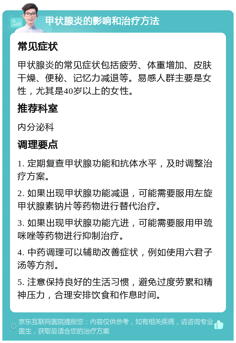 甲状腺炎的影响和治疗方法 常见症状 甲状腺炎的常见症状包括疲劳、体重增加、皮肤干燥、便秘、记忆力减退等。易感人群主要是女性，尤其是40岁以上的女性。 推荐科室 内分泌科 调理要点 1. 定期复查甲状腺功能和抗体水平，及时调整治疗方案。 2. 如果出现甲状腺功能减退，可能需要服用左旋甲状腺素钠片等药物进行替代治疗。 3. 如果出现甲状腺功能亢进，可能需要服用甲巯咪唑等药物进行抑制治疗。 4. 中药调理可以辅助改善症状，例如使用六君子汤等方剂。 5. 注意保持良好的生活习惯，避免过度劳累和精神压力，合理安排饮食和作息时间。