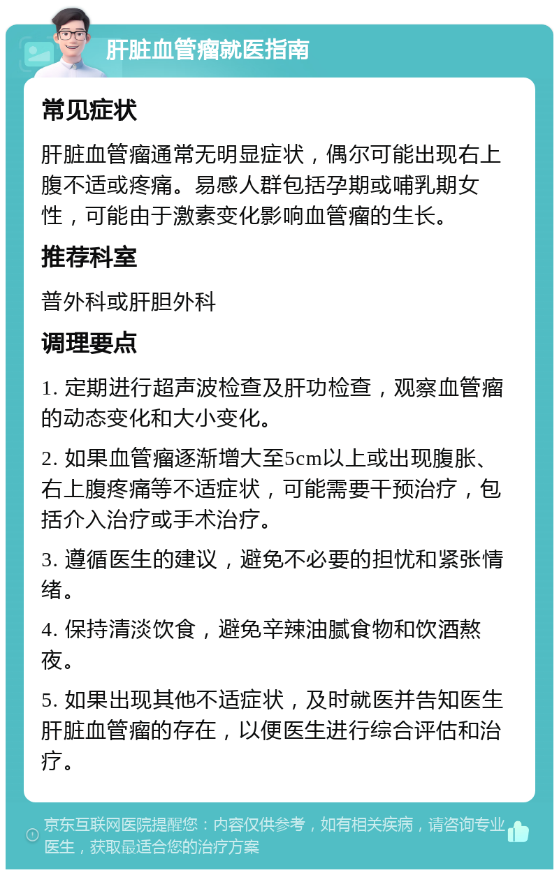 肝脏血管瘤就医指南 常见症状 肝脏血管瘤通常无明显症状，偶尔可能出现右上腹不适或疼痛。易感人群包括孕期或哺乳期女性，可能由于激素变化影响血管瘤的生长。 推荐科室 普外科或肝胆外科 调理要点 1. 定期进行超声波检查及肝功检查，观察血管瘤的动态变化和大小变化。 2. 如果血管瘤逐渐增大至5cm以上或出现腹胀、右上腹疼痛等不适症状，可能需要干预治疗，包括介入治疗或手术治疗。 3. 遵循医生的建议，避免不必要的担忧和紧张情绪。 4. 保持清淡饮食，避免辛辣油腻食物和饮酒熬夜。 5. 如果出现其他不适症状，及时就医并告知医生肝脏血管瘤的存在，以便医生进行综合评估和治疗。