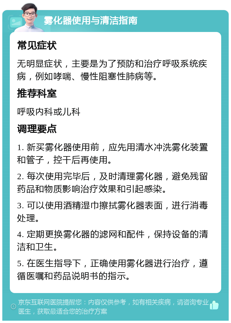 雾化器使用与清洁指南 常见症状 无明显症状，主要是为了预防和治疗呼吸系统疾病，例如哮喘、慢性阻塞性肺病等。 推荐科室 呼吸内科或儿科 调理要点 1. 新买雾化器使用前，应先用清水冲洗雾化装置和管子，控干后再使用。 2. 每次使用完毕后，及时清理雾化器，避免残留药品和物质影响治疗效果和引起感染。 3. 可以使用酒精湿巾擦拭雾化器表面，进行消毒处理。 4. 定期更换雾化器的滤网和配件，保持设备的清洁和卫生。 5. 在医生指导下，正确使用雾化器进行治疗，遵循医嘱和药品说明书的指示。