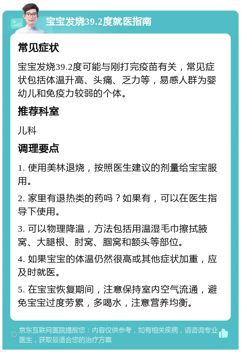 宝宝发烧39.2度就医指南 常见症状 宝宝发烧39.2度可能与刚打完疫苗有关，常见症状包括体温升高、头痛、乏力等，易感人群为婴幼儿和免疫力较弱的个体。 推荐科室 儿科 调理要点 1. 使用美林退烧，按照医生建议的剂量给宝宝服用。 2. 家里有退热类的药吗？如果有，可以在医生指导下使用。 3. 可以物理降温，方法包括用温湿毛巾擦拭腋窝、大腿根、肘窝、腘窝和额头等部位。 4. 如果宝宝的体温仍然很高或其他症状加重，应及时就医。 5. 在宝宝恢复期间，注意保持室内空气流通，避免宝宝过度劳累，多喝水，注意营养均衡。