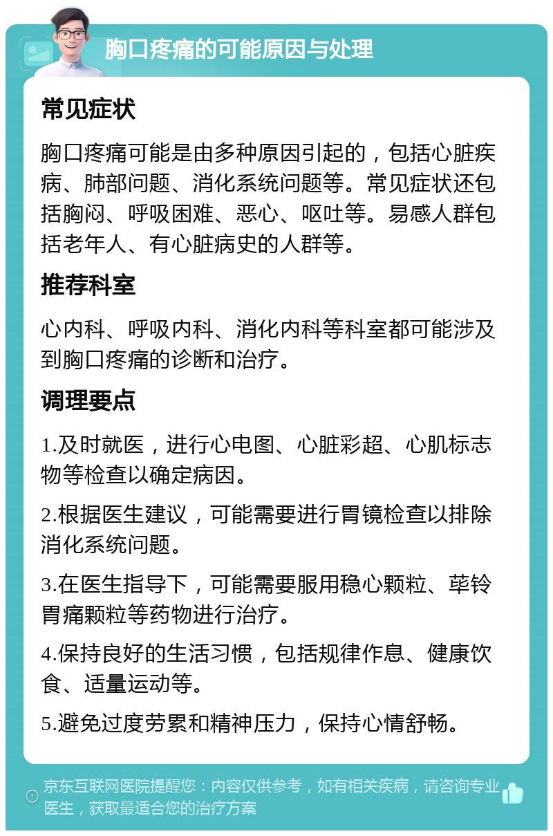 胸口疼痛的可能原因与处理 常见症状 胸口疼痛可能是由多种原因引起的，包括心脏疾病、肺部问题、消化系统问题等。常见症状还包括胸闷、呼吸困难、恶心、呕吐等。易感人群包括老年人、有心脏病史的人群等。 推荐科室 心内科、呼吸内科、消化内科等科室都可能涉及到胸口疼痛的诊断和治疗。 调理要点 1.及时就医，进行心电图、心脏彩超、心肌标志物等检查以确定病因。 2.根据医生建议，可能需要进行胃镜检查以排除消化系统问题。 3.在医生指导下，可能需要服用稳心颗粒、荜铃胃痛颗粒等药物进行治疗。 4.保持良好的生活习惯，包括规律作息、健康饮食、适量运动等。 5.避免过度劳累和精神压力，保持心情舒畅。