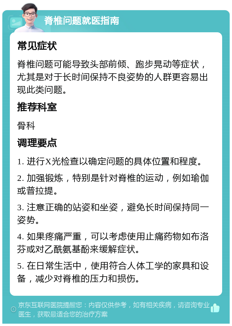 脊椎问题就医指南 常见症状 脊椎问题可能导致头部前倾、跑步晃动等症状，尤其是对于长时间保持不良姿势的人群更容易出现此类问题。 推荐科室 骨科 调理要点 1. 进行X光检查以确定问题的具体位置和程度。 2. 加强锻炼，特别是针对脊椎的运动，例如瑜伽或普拉提。 3. 注意正确的站姿和坐姿，避免长时间保持同一姿势。 4. 如果疼痛严重，可以考虑使用止痛药物如布洛芬或对乙酰氨基酚来缓解症状。 5. 在日常生活中，使用符合人体工学的家具和设备，减少对脊椎的压力和损伤。