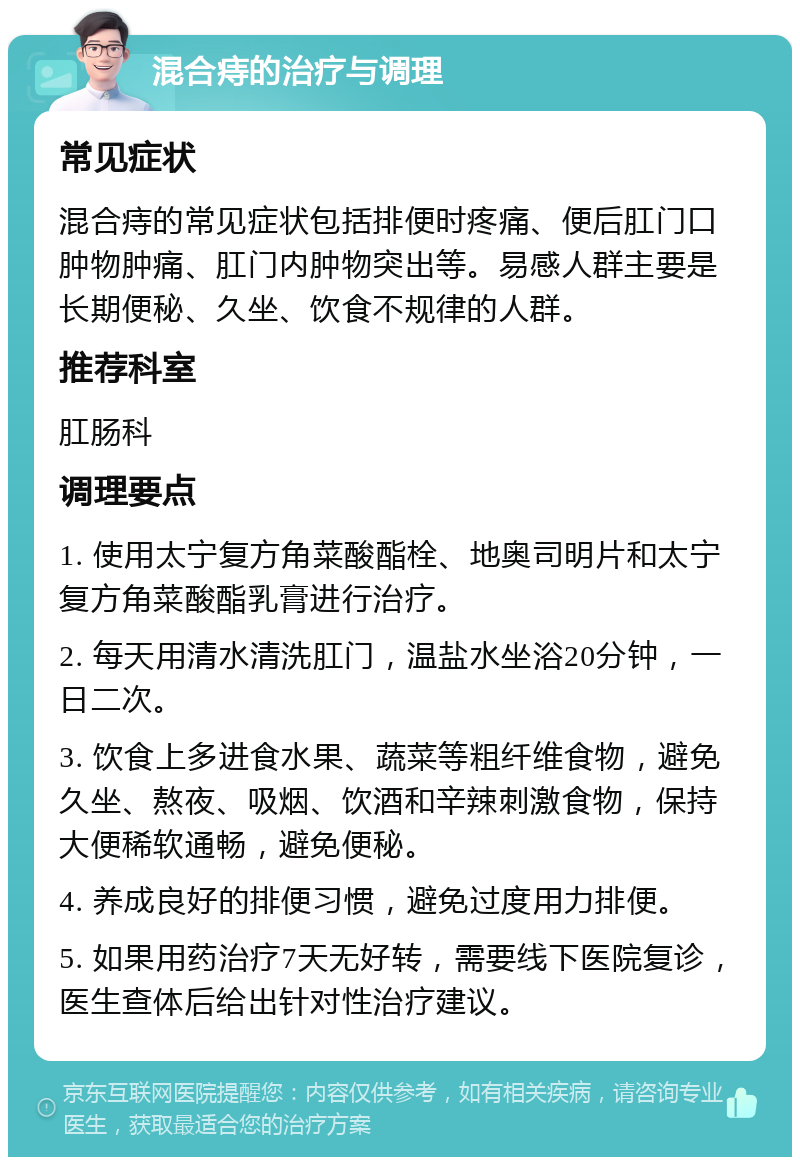 混合痔的治疗与调理 常见症状 混合痔的常见症状包括排便时疼痛、便后肛门口肿物肿痛、肛门内肿物突出等。易感人群主要是长期便秘、久坐、饮食不规律的人群。 推荐科室 肛肠科 调理要点 1. 使用太宁复方角菜酸酯栓、地奥司明片和太宁复方角菜酸酯乳膏进行治疗。 2. 每天用清水清洗肛门，温盐水坐浴20分钟，一日二次。 3. 饮食上多进食水果、蔬菜等粗纤维食物，避免久坐、熬夜、吸烟、饮酒和辛辣刺激食物，保持大便稀软通畅，避免便秘。 4. 养成良好的排便习惯，避免过度用力排便。 5. 如果用药治疗7天无好转，需要线下医院复诊，医生查体后给出针对性治疗建议。