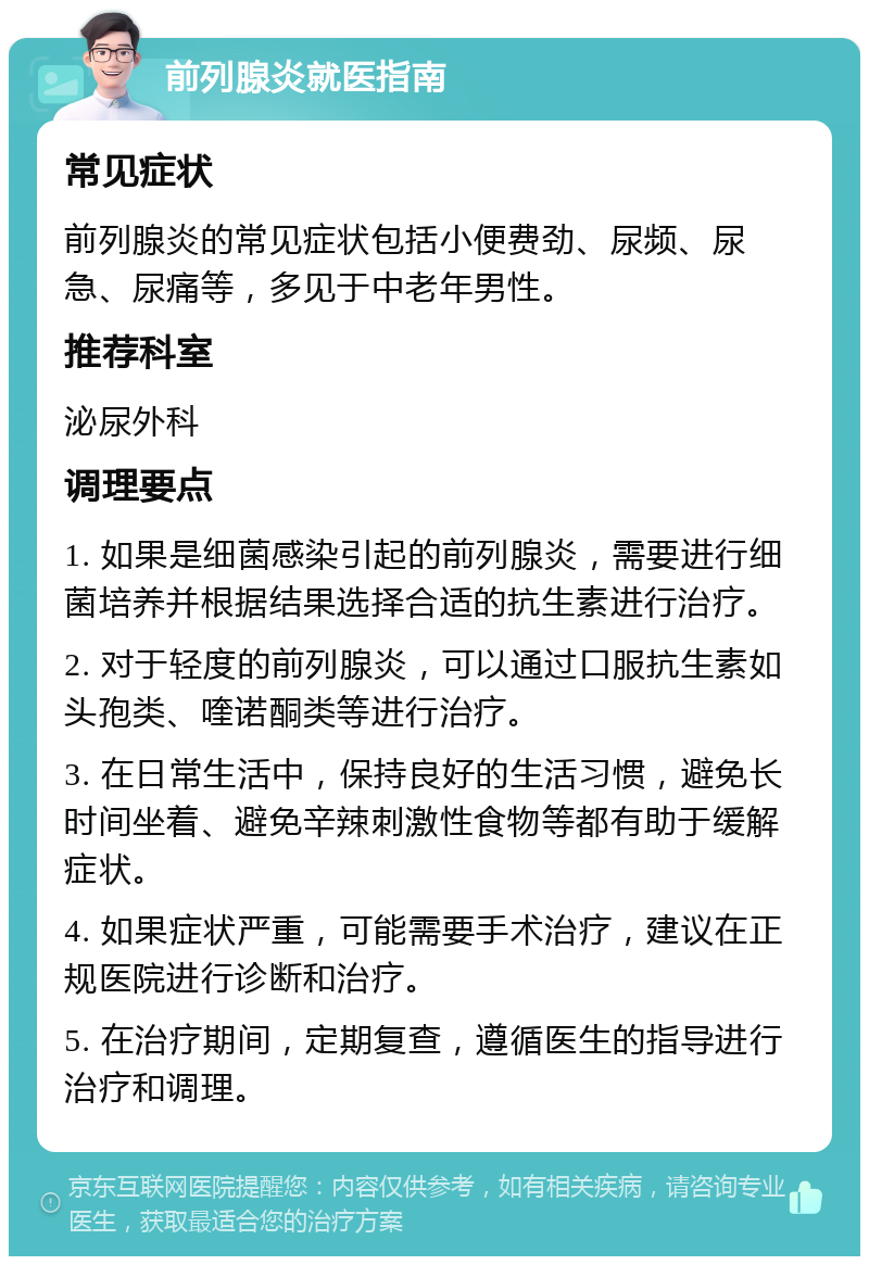 前列腺炎就医指南 常见症状 前列腺炎的常见症状包括小便费劲、尿频、尿急、尿痛等，多见于中老年男性。 推荐科室 泌尿外科 调理要点 1. 如果是细菌感染引起的前列腺炎，需要进行细菌培养并根据结果选择合适的抗生素进行治疗。 2. 对于轻度的前列腺炎，可以通过口服抗生素如头孢类、喹诺酮类等进行治疗。 3. 在日常生活中，保持良好的生活习惯，避免长时间坐着、避免辛辣刺激性食物等都有助于缓解症状。 4. 如果症状严重，可能需要手术治疗，建议在正规医院进行诊断和治疗。 5. 在治疗期间，定期复查，遵循医生的指导进行治疗和调理。