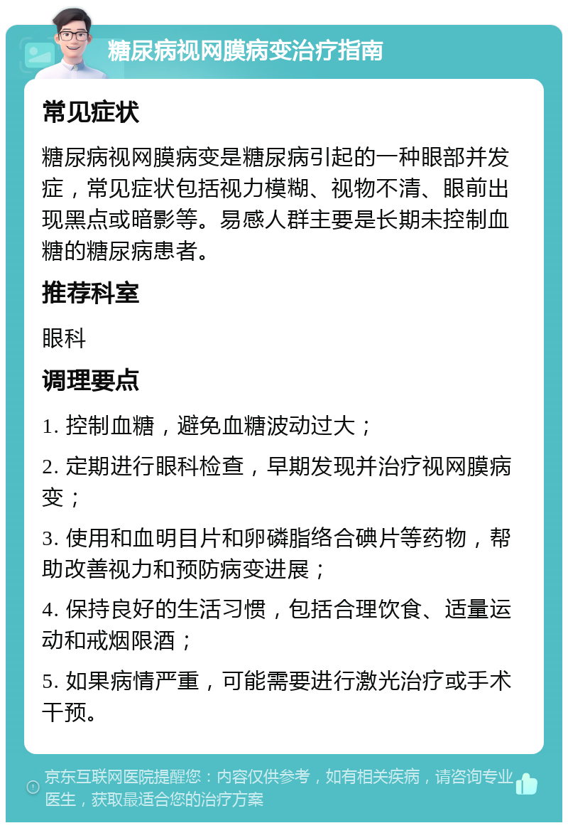 糖尿病视网膜病变治疗指南 常见症状 糖尿病视网膜病变是糖尿病引起的一种眼部并发症，常见症状包括视力模糊、视物不清、眼前出现黑点或暗影等。易感人群主要是长期未控制血糖的糖尿病患者。 推荐科室 眼科 调理要点 1. 控制血糖，避免血糖波动过大； 2. 定期进行眼科检查，早期发现并治疗视网膜病变； 3. 使用和血明目片和卵磷脂络合碘片等药物，帮助改善视力和预防病变进展； 4. 保持良好的生活习惯，包括合理饮食、适量运动和戒烟限酒； 5. 如果病情严重，可能需要进行激光治疗或手术干预。