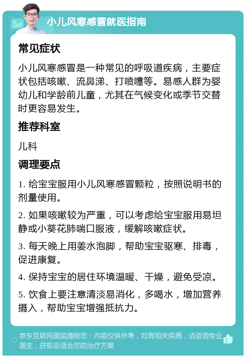 小儿风寒感冒就医指南 常见症状 小儿风寒感冒是一种常见的呼吸道疾病，主要症状包括咳嗽、流鼻涕、打喷嚏等。易感人群为婴幼儿和学龄前儿童，尤其在气候变化或季节交替时更容易发生。 推荐科室 儿科 调理要点 1. 给宝宝服用小儿风寒感冒颗粒，按照说明书的剂量使用。 2. 如果咳嗽较为严重，可以考虑给宝宝服用易坦静或小葵花肺喘口服液，缓解咳嗽症状。 3. 每天晚上用姜水泡脚，帮助宝宝驱寒、排毒，促进康复。 4. 保持宝宝的居住环境温暖、干燥，避免受凉。 5. 饮食上要注意清淡易消化，多喝水，增加营养摄入，帮助宝宝增强抵抗力。