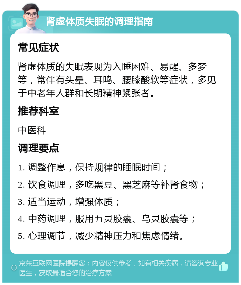 肾虚体质失眠的调理指南 常见症状 肾虚体质的失眠表现为入睡困难、易醒、多梦等，常伴有头晕、耳鸣、腰膝酸软等症状，多见于中老年人群和长期精神紧张者。 推荐科室 中医科 调理要点 1. 调整作息，保持规律的睡眠时间； 2. 饮食调理，多吃黑豆、黑芝麻等补肾食物； 3. 适当运动，增强体质； 4. 中药调理，服用五灵胶囊、乌灵胶囊等； 5. 心理调节，减少精神压力和焦虑情绪。