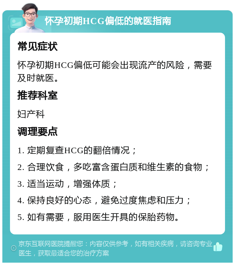 怀孕初期HCG偏低的就医指南 常见症状 怀孕初期HCG偏低可能会出现流产的风险，需要及时就医。 推荐科室 妇产科 调理要点 1. 定期复查HCG的翻倍情况； 2. 合理饮食，多吃富含蛋白质和维生素的食物； 3. 适当运动，增强体质； 4. 保持良好的心态，避免过度焦虑和压力； 5. 如有需要，服用医生开具的保胎药物。