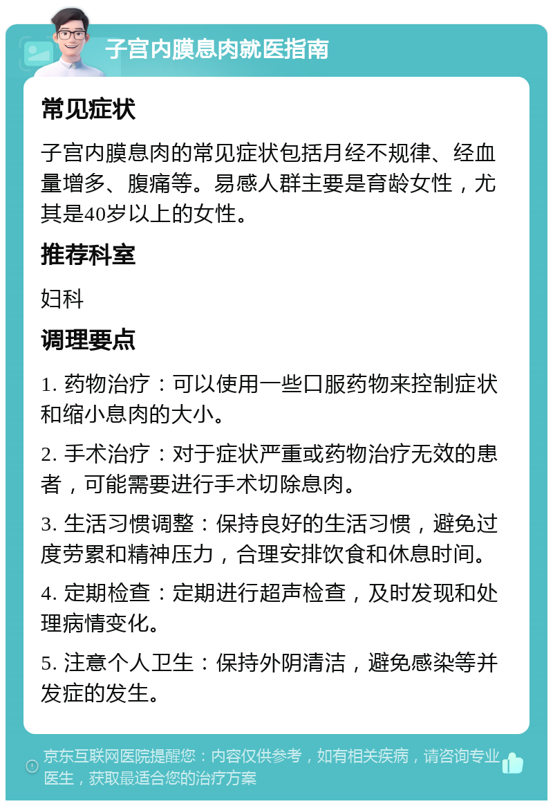 子宫内膜息肉就医指南 常见症状 子宫内膜息肉的常见症状包括月经不规律、经血量增多、腹痛等。易感人群主要是育龄女性，尤其是40岁以上的女性。 推荐科室 妇科 调理要点 1. 药物治疗：可以使用一些口服药物来控制症状和缩小息肉的大小。 2. 手术治疗：对于症状严重或药物治疗无效的患者，可能需要进行手术切除息肉。 3. 生活习惯调整：保持良好的生活习惯，避免过度劳累和精神压力，合理安排饮食和休息时间。 4. 定期检查：定期进行超声检查，及时发现和处理病情变化。 5. 注意个人卫生：保持外阴清洁，避免感染等并发症的发生。