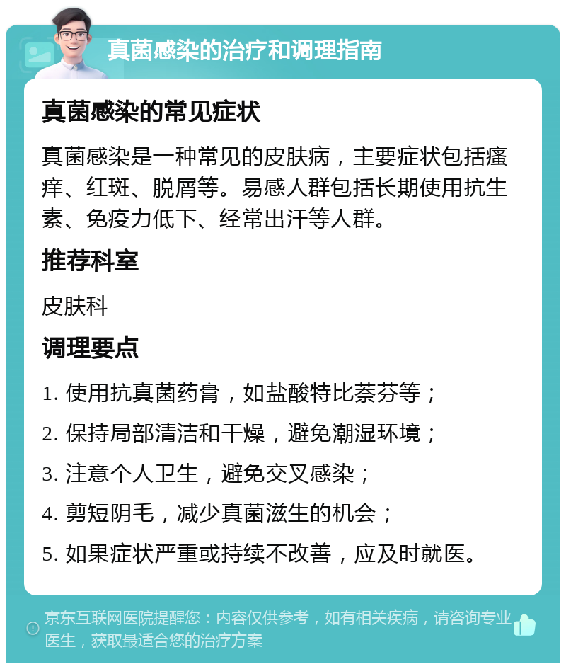 真菌感染的治疗和调理指南 真菌感染的常见症状 真菌感染是一种常见的皮肤病，主要症状包括瘙痒、红斑、脱屑等。易感人群包括长期使用抗生素、免疫力低下、经常出汗等人群。 推荐科室 皮肤科 调理要点 1. 使用抗真菌药膏，如盐酸特比萘芬等； 2. 保持局部清洁和干燥，避免潮湿环境； 3. 注意个人卫生，避免交叉感染； 4. 剪短阴毛，减少真菌滋生的机会； 5. 如果症状严重或持续不改善，应及时就医。