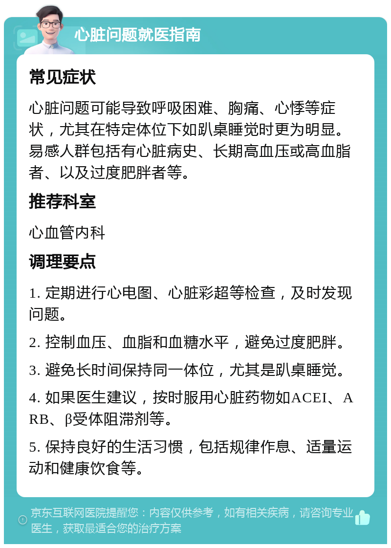 心脏问题就医指南 常见症状 心脏问题可能导致呼吸困难、胸痛、心悸等症状，尤其在特定体位下如趴桌睡觉时更为明显。易感人群包括有心脏病史、长期高血压或高血脂者、以及过度肥胖者等。 推荐科室 心血管内科 调理要点 1. 定期进行心电图、心脏彩超等检查，及时发现问题。 2. 控制血压、血脂和血糖水平，避免过度肥胖。 3. 避免长时间保持同一体位，尤其是趴桌睡觉。 4. 如果医生建议，按时服用心脏药物如ACEI、ARB、β受体阻滞剂等。 5. 保持良好的生活习惯，包括规律作息、适量运动和健康饮食等。