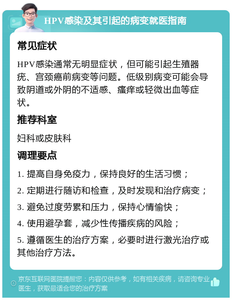 HPV感染及其引起的病变就医指南 常见症状 HPV感染通常无明显症状，但可能引起生殖器疣、宫颈癌前病变等问题。低级别病变可能会导致阴道或外阴的不适感、瘙痒或轻微出血等症状。 推荐科室 妇科或皮肤科 调理要点 1. 提高自身免疫力，保持良好的生活习惯； 2. 定期进行随访和检查，及时发现和治疗病变； 3. 避免过度劳累和压力，保持心情愉快； 4. 使用避孕套，减少性传播疾病的风险； 5. 遵循医生的治疗方案，必要时进行激光治疗或其他治疗方法。