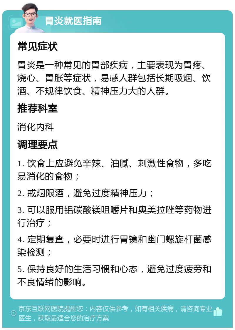 胃炎就医指南 常见症状 胃炎是一种常见的胃部疾病，主要表现为胃疼、烧心、胃胀等症状，易感人群包括长期吸烟、饮酒、不规律饮食、精神压力大的人群。 推荐科室 消化内科 调理要点 1. 饮食上应避免辛辣、油腻、刺激性食物，多吃易消化的食物； 2. 戒烟限酒，避免过度精神压力； 3. 可以服用铝碳酸镁咀嚼片和奥美拉唑等药物进行治疗； 4. 定期复查，必要时进行胃镜和幽门螺旋杆菌感染检测； 5. 保持良好的生活习惯和心态，避免过度疲劳和不良情绪的影响。