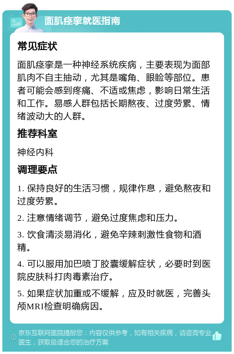 面肌痉挛就医指南 常见症状 面肌痉挛是一种神经系统疾病，主要表现为面部肌肉不自主抽动，尤其是嘴角、眼睑等部位。患者可能会感到疼痛、不适或焦虑，影响日常生活和工作。易感人群包括长期熬夜、过度劳累、情绪波动大的人群。 推荐科室 神经内科 调理要点 1. 保持良好的生活习惯，规律作息，避免熬夜和过度劳累。 2. 注意情绪调节，避免过度焦虑和压力。 3. 饮食清淡易消化，避免辛辣刺激性食物和酒精。 4. 可以服用加巴喷丁胶囊缓解症状，必要时到医院皮肤科打肉毒素治疗。 5. 如果症状加重或不缓解，应及时就医，完善头颅MRI检查明确病因。