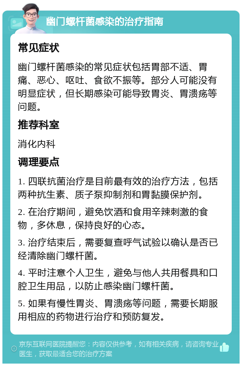 幽门螺杆菌感染的治疗指南 常见症状 幽门螺杆菌感染的常见症状包括胃部不适、胃痛、恶心、呕吐、食欲不振等。部分人可能没有明显症状，但长期感染可能导致胃炎、胃溃疡等问题。 推荐科室 消化内科 调理要点 1. 四联抗菌治疗是目前最有效的治疗方法，包括两种抗生素、质子泵抑制剂和胃黏膜保护剂。 2. 在治疗期间，避免饮酒和食用辛辣刺激的食物，多休息，保持良好的心态。 3. 治疗结束后，需要复查呼气试验以确认是否已经清除幽门螺杆菌。 4. 平时注意个人卫生，避免与他人共用餐具和口腔卫生用品，以防止感染幽门螺杆菌。 5. 如果有慢性胃炎、胃溃疡等问题，需要长期服用相应的药物进行治疗和预防复发。