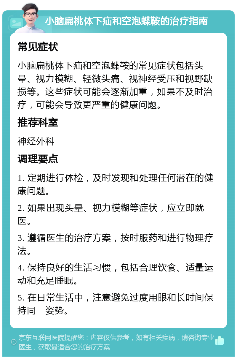 小脑扁桃体下疝和空泡蝶鞍的治疗指南 常见症状 小脑扁桃体下疝和空泡蝶鞍的常见症状包括头晕、视力模糊、轻微头痛、视神经受压和视野缺损等。这些症状可能会逐渐加重，如果不及时治疗，可能会导致更严重的健康问题。 推荐科室 神经外科 调理要点 1. 定期进行体检，及时发现和处理任何潜在的健康问题。 2. 如果出现头晕、视力模糊等症状，应立即就医。 3. 遵循医生的治疗方案，按时服药和进行物理疗法。 4. 保持良好的生活习惯，包括合理饮食、适量运动和充足睡眠。 5. 在日常生活中，注意避免过度用眼和长时间保持同一姿势。